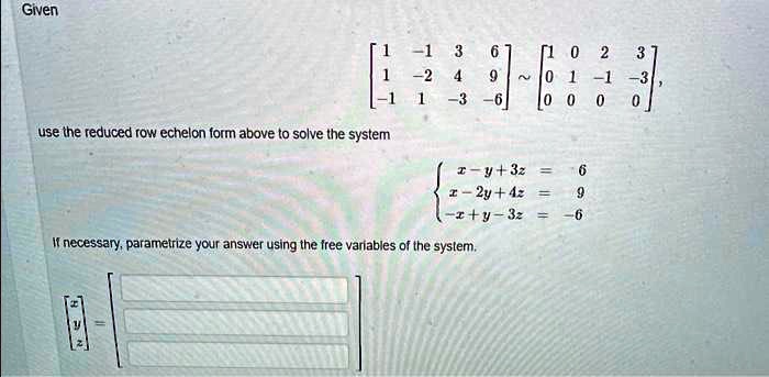 Given
< b m a t r i x >
∼
    < b m a t r i x >
use the reduced row echelon form above to solve the system
x - y + 3z    = 6  x - 2y + 4z    = 9  -x + y - 3z    = -6
If necessary, parametrize your answer using the free variables of the system.
< b m a t r i x >
 =