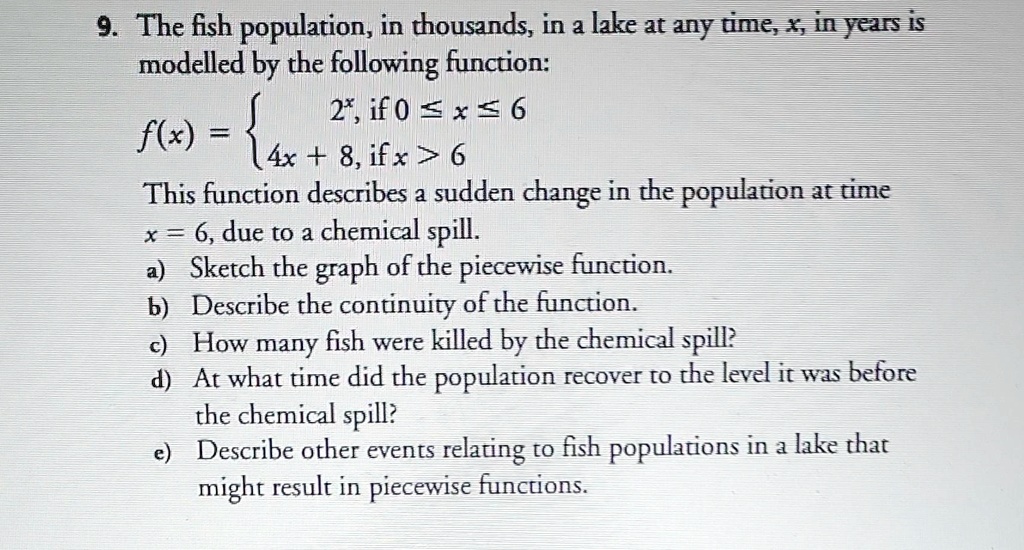 9. The fish population, in thousands, in a lake at any time, x, in years is modelled by the following function:
f(x) = egincases 2^x,     	extif  0 le x le 6  4x + 8,     	extif  x > 6 endcases
This function describes a sudden change in the population at time
x = 6, due to a chemical spill.
a) Sketch the graph of the piecewise function.
b) Describe the continuity of the function.
c) How many fish were killed by the chemical spill?
d) At what time did the population recover to the level it was before the chemical spill?
e) Describe other events relating to fish populations in a lake that might result in piecewise functions.