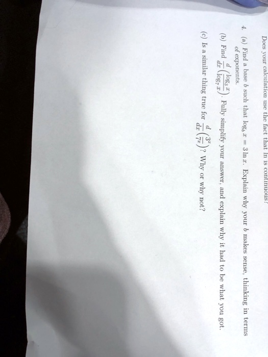 Does your calculation use the fact that ln is continuous?
4. (a) Find a base b such that logb x = 3 ln x. Explain why your b makes sense, thinking in terms of exponents.
(b) Find d/dx(log3 x / log7 x). Fully simplify your answer, and explain why it had to be what you got.
(c) Is a similar thing true for d/dx(3^x / 7^x)? Why or why not?