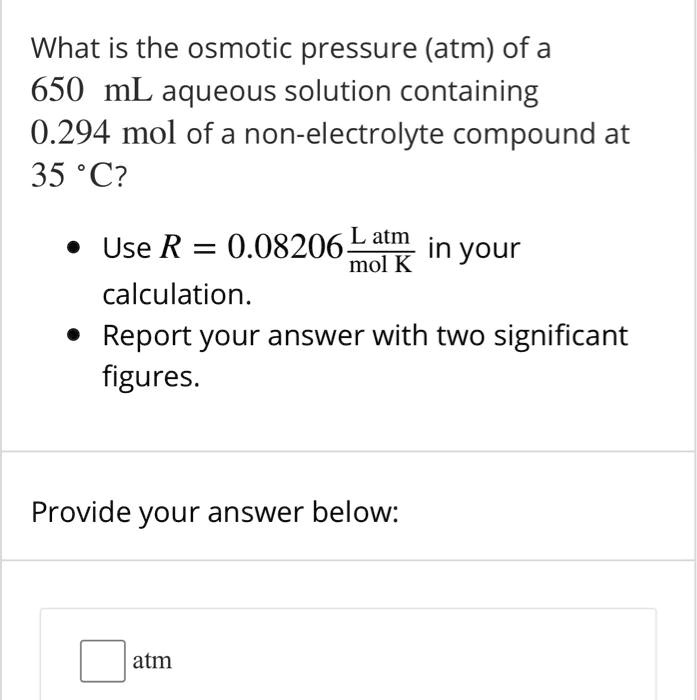 What is the osmotic pressure (atm) of a 650 mL aqueous solution containing 0.294 mol of a non-electrolyte compound at 35 °C?

• Use R = 0.08206 L atm / mol K in your calculation.
• Report your answer with two significant figures.