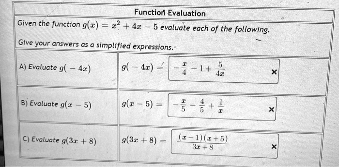 Function Evaluation
Given the function g(x) = x^2 + 4x - 5 evaluate each of the following.
Give your answers as a simplified expressions.
A) Evaluate g(- 4x) | g(- 4x) = -x/4 - 1 + 5/4x
B) Evaluate g(x - 5) | g(x - 5) = -x/5 - 4/5 + 1/x
C) Evaluate g(3x + 8) | g(3x + 8) = (x - 1)(x + 5) / (3x + 8)