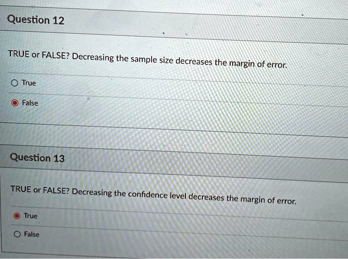Question 12
TRUE or FALSE? Decreasing the sample size decreases the margin of error.
True
False
Question 13
TRUE or FALSE? Decreasing the confidence level decreases the margin of error.
True
False