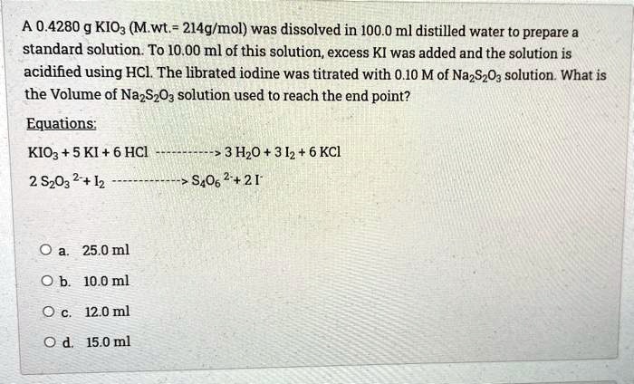 SOLVED: A 0.4280 g KIO3 (Mwt = 214 g/mol) was dissolved in 100.0 mL  distilled water to prepare a standard solution. To 10.00 mL of this  solution, excess KI was added and