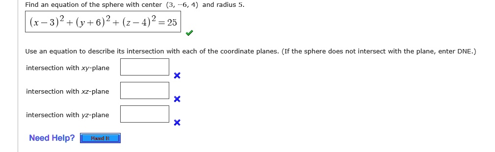 Find an equation of the sphere with center (3, -6, 4) and radius 5.
(x - 3)^2 + (y + 6)^2 + (z - 4)^2 = 25
Use an equation to describe its intersection with each of the coordinate planes. (If the sphere does not intersect with the plane, enter DNE.)
intersection with xy-plane
intersection with xz-plane
intersection with yz-plane
Need Help?