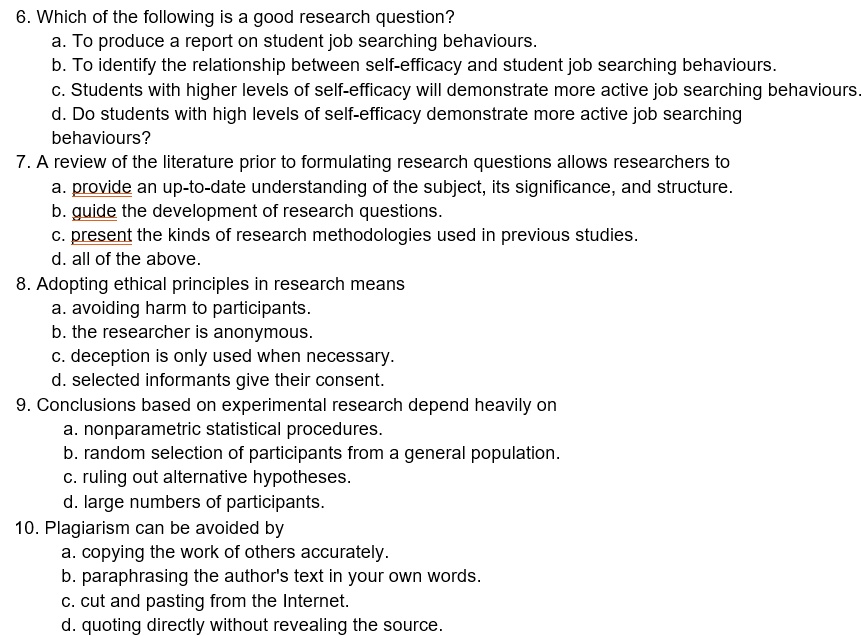 6. Which of the following is a good research question?
a. To produce a report on student job searching behaviours.
b. To identify the relationship between self-efficacy and student job searching behaviours.
c. Students with higher levels of self-efficacy will demonstrate more active job searching behaviours.
d. Do students with high levels of self-efficacy demonstrate more active job searching
behaviours?
7. A review of the literature prior to formulating research questions allows researchers to
a. provide an up-to-date understanding of the subject, its significance, and structure.
b. guide the development of research questions.
c. present the kinds of research methodologies used in previous studies.
d. all of the above.
8. Adopting ethical principles in research means
a. avoiding harm to participants.
b. the researcher is anonymous.
c. deception is only used when necessary.
d. selected informants give their consent.
9. Conclusions based on experimental research depend heavily on
a. nonparametric statistical procedures.
b. random selection of participants from a general population.
c. ruling out alternative hypotheses.
d. large numbers of participants.
10. Plagiarism can be avoided by
a. copying the work of others accurately.
b. paraphrasing the author's text in your own words.
c. cut and pasting from the Internet.
d. quoting directly without revealing the source.