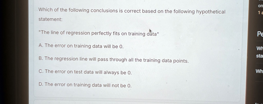 Which of the following conclusions is correct based on the following hypothetical statement:
"The line of regression perfectly fits on training data"
A. The error on training data will be 0.
B. The regression line will pass through all the training data points.
C. The error on test data will always be 0.
D. The error on training data will not be 0.