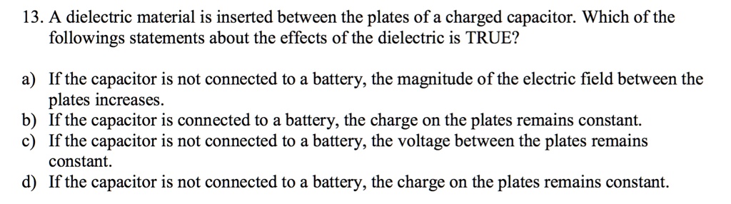 13. A dielectric material is inserted between the plates of a charged capacitor. Which of the followings statements about the effects of the dielectric is TRUE?

a) If the capacitor is not connected to a battery, the magnitude of the electric field between the plates increases.
b) If the capacitor is connected to a battery, the charge on the plates remains constant.
c) If the capacitor is not connected to a battery, the voltage between the plates remains constant.
d) If the capacitor is not connected to a battery, the charge on the plates remains constant.