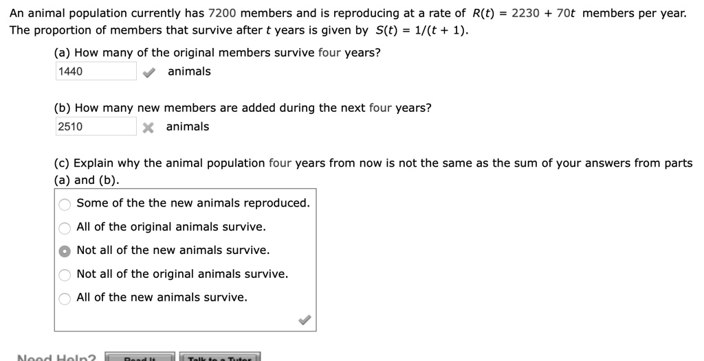 An animal population currently has 7200 members and is reproducing at a rate of R(t) = 2230 + 70t members per year. The proportion of members that survive after t years is given by S(t) = 1/(t + 1).

(a) How many of the original members survive four years?
1440 animals

(b) How many new members are added during the next four years?
2510 animals

(c) Explain why the animal population four years from now is not the same as the sum of your answers from parts (a) and (b).
Some of the the new animals reproduced.
All of the original animals survive.
Not all of the new animals survive.
Not all of the original animals survive.
All of the new animals survive.