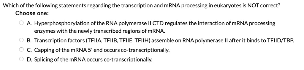 Which of the following statements regarding the transcription and mRNA processing in eukaryotes is NOT correct?
Choose one:
A. Hyperphosphorylation of the RNA polymerase II CTD regulates the interaction of mRNA processing enzymes with the newly transcribed regions of mRNA.
B. Transcription factors (TFIIA, TFIIB, TFIIE, TFIIH) assemble on RNA polymerase II after it binds to TFIID/TBP.
C. Capping of the mRNA 5' end occurs co-transcriptionally.
D. Splicing of the mRNA occurs co-transcriptionally.