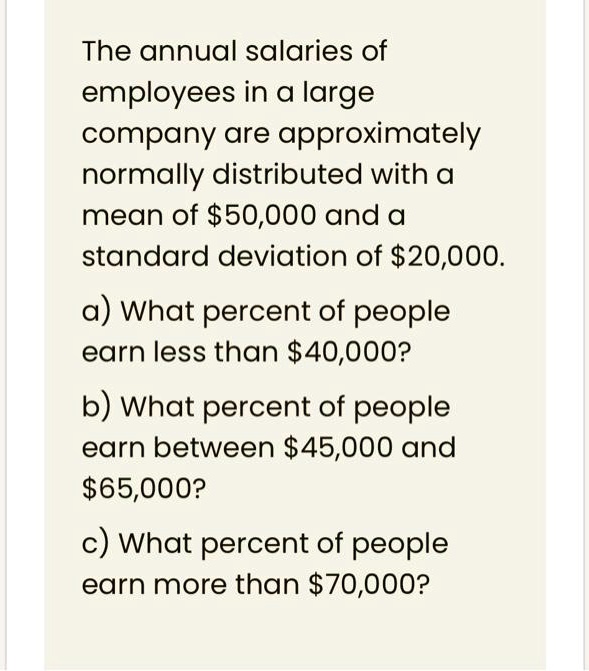 The annual salaries of employees in a large company are approximately normally distributed with a mean of 50,000 and a standard deviation of20,000. a) What percent of people earn less than 40,000? b) What percent of people earn between45,000 and 65,000? c) What percent of people earn more than70,000?