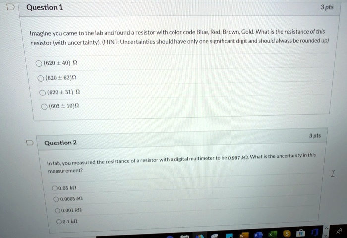 Question 1
Imagine you came to the lab and found a resistor with color code Blue, Red, Brown, Gold. What is the resistance of this resistor (with uncertainty). (HINT: Uncertainties should have only one significant digit and should always be rounded up)
(620 ± 40) ?
(620 ± 62) ?
(620 ± 31) ?
(602 ± 10) ?

Question 2
In lab, you measured the resistance of a resistor with a digital multimeter to be 0.997 k?. What is the uncertainty in this measurement?
0.05 k?
0.0005 k?
0.001 k?
0.1 k?