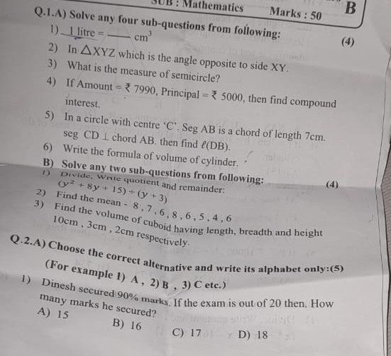 Q.1.A) Solve any four sub-questions from following:
1) (1  litre )/()=-cm^3
2) In X Y Z which is the angle opposite to side X Y.
3) What is the measure of semicircle?
4) If Amount =? 7990, Principal =? 5000, then find compound interest.
5) In a circle with centre ' C '. Seg A B is a chord of length 7  cm. seg CD⊥ chord AB. then find ℓ(DB).
6) Write the formula of volume of cylinder.
B) Solve any two sub-questions from following:
1) Divide, Write quotient and remainder: (y^2+8 y+15) ÷(y+3)
(4)
B
Marks : 50
B
Marks : 50
(4)
?
?
? 


-
?
(