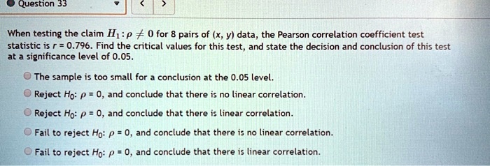 When testing the claim H1: ? ? 0 for 8 pairs of (x, y) data, the Pearson correlation coefficient test statistic is r = 0.796. Find the critical values for this test, and state the decision and conclusion of this test at a significance level of 0.05.

The sample is too small for a conclusion at the 0.05 level.
Reject H0: ? = 0, and conclude that there is no linear correlation.
Reject H0: ? = 0, and conclude that there is linear correlation.
Fail to reject H0: ? = 0, and conclude that there is no linear correlation.
Fail to reject H0: ? = 0, and conclude that there is linear correlation.