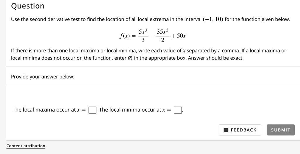 Question
Use the second derivative test to find the location of all local extrema in the interval (-1, 10) for the function given below.
f(x) = (5x^3)/3 - (35x^2)/2 + 50x
If there is more than one local maxima or local minima, write each value of x separated by a comma. If a local maxima or local minima does not occur on the function, enter ? in the appropriate box. Answer should be exact.
Provide your answer below:
The local maxima occur at x = [ ].
The local minima occur at x = [ ].