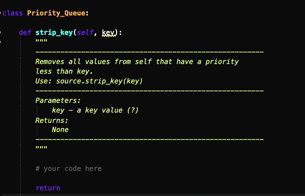 class PriorityQueue:
def stripkey(self, key):
......
Removes all values from self that have a priority
less than key.
Use: source.stripkey(key)
Parameters:
key - a key value (?)
Returns:
None
......
# your code here
return