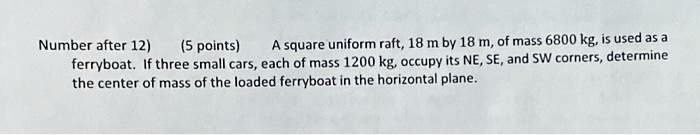 Number after 12) (5 points) A square uniform raft, 18 m by 18 m, of mass 6800 kg, is used as a ferryboat. If three small cars, each of mass 1200 kg, occupy its NE, SE, and SW corners, determine the center of mass of the loaded ferryboat in the horizontal plane.