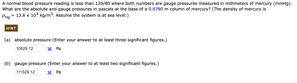 A normal blood pressure reading is less than 120/80 where both numbers are gauge pressures measured in millimeters of mercury (mmHg). What are the absolute and gauge pressures in pascals at the base of a 0.0790 m column of mercury? (The density of mercury is ?Hg = 13.6 × 10³ kg/m³. Assume the system is at sea level.)

(a) absolute pressure (Enter your answer to at least three significant figures.)
10529.12 Pa
(b) gauge pressure (Enter your answer to at least two significant figures.)
111529.12 Pa