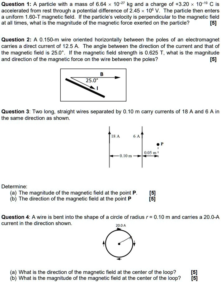 Question 1: A particle with a mass of 6.64 !! 10-27 kg and a charge of +3.20 !! 10-19 C is accelerated from rest through a potential difference of 2.45 !! 106 V. The particle then enters a uniform 1.60-T magnetic field. If the particle's velocity is perpendicular to the magnetic field at all times, what is the magnitude of the magnetic force exerted on the particle? [5]
Question 2: A 0.150-m wire oriented horizontally between the poles of an electromagnet carries a direct current of 12.5 A. The angle between the direction of the current and that of the magnetic field is 25.0"". If the magnetic field strength is 0.625 T, what is the magnitude and direction of the magnetic force on the wire between the poles? [5]
Question 3: Two long, straight wires separated by 0.10 m carry currents of 18 A and 6 A in the same direction as shown.
Determine:
(a) The magnitude of the magnetic field at the point P. [5]
(b) The direction of the magnetic field at the point P. [5]
Question 4: A wire is bent into the shape of a circle of radius r = 0.10 m and carries a 20.0-A current in the direction shown.
(a) What is the direction of the magnetic field at the center of the loop? [5]
(b) What is the magnitude of the magnetic field at the center of the loop? [5]