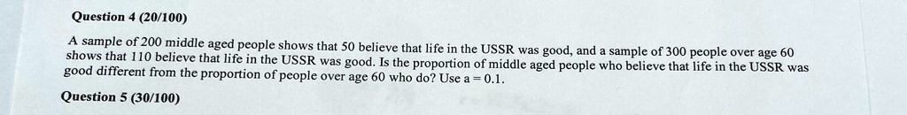 Question 4 (20/100)
A sample of 200 middle aged people shows that 50 believe that life in the USSR was good, and a sample of 300 people over age 60 shows that 110 believe that life in the USSR was good. Is the proportion of middle aged people who believe that life in the USSR was good different from the proportion of people over age 60 who do? Use α = 0.1. 
Question 5 (30/100)