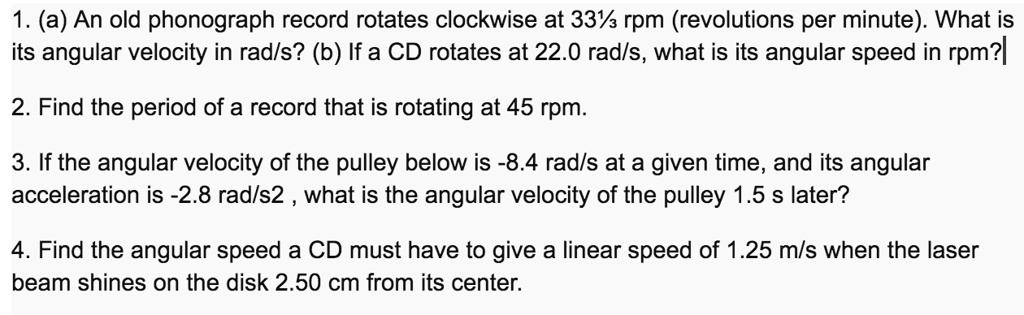 1. (a) An old phonograph record rotates clockwise at 33? rpm (revolutions per minute). What is its angular velocity in rad/s? (b) If a CD rotates at 22.0 rad/s, what is its angular speed in rpm?
2. Find the period of a record that is rotating at 45 rpm.
3. If the angular velocity of the pulley below is -8.4 rad/s at a given time, and its angular acceleration is -2.8 rad/s2 , what is the angular velocity of the pulley 1.5 s later?
4. Find the angular speed a CD must have to give a linear speed of 1.25 m/s when the laser beam shines on the disk 2.50 cm from its center.