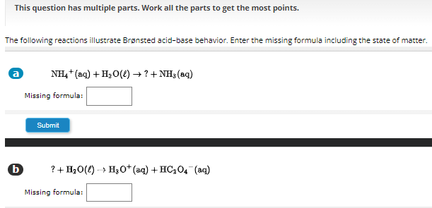 This question has multiple parts. Work all the parts to get the most points.

The following reactions illustrate Brønsted acid-base behavior. Enter the missing formula including the state of matter.
(a) NH4+(aq)+H2O(ℓ) → ? +NH3(aq)
Missing formula: □
Submit
b ?+H2O(ℓ) →H3O^+(aq)+HC2O4^-(aq)
Missing formula: □