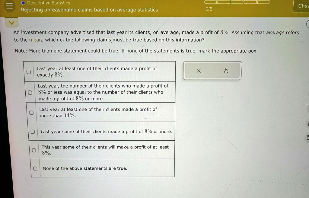 Descriptive Statistics
Rejecting unreasonable claims based on average statistics
0/5
An investment company advertised that last year its clients, on average, made a profit of 8%. Assuming that average refers
to the mean, which of the following claims must be true based on this information?
Note: More than one statement could be true. If none of the statements is true, mark the appropriate box.
0
Last year at least one of their clients made a profit of
exactly 8%.
X
5
Last year, the number of their clients who made a profit of
8% or less was equal to the number of their clients who
made a profit of 8% or more.
0
Last year at least one of their clients made a profit of
more than 14%.
Last year some of their clients made a profit of 8% or more.
This year some of their clients will make a profit of at least
8%.
None of the above statements are true.