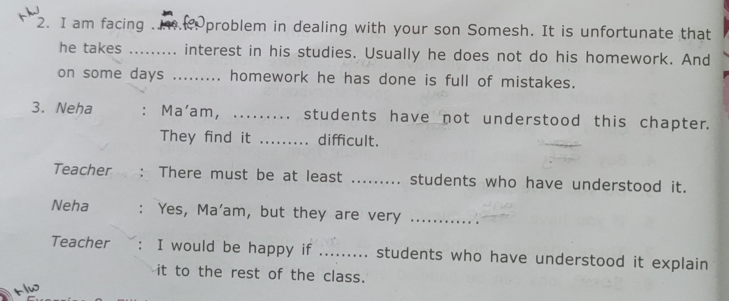 2. I am facing froblem in dealing with your son Somesh. It is unfortunate that he takes  interest in his studies. Usually he does not do his homework. And on some days  homework he has done is full of mistakes.
3. Neha : Ma'am, ......... students have not understood this chapter. They find it  difficult.

Teacher : There must be at least  students who have understood it.
Neha : Yes, Ma'am, but they are very 
Teacher : I would be happy if  students who have understood it explain it to the rest of the class.