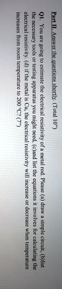 Part II. Answer the questions shortly. (Total 10")
Q1. You are going to estimate the electrical resistivity of a metal rod. Please (a) draw a simple circuit, (b)list
the necessary tools or testing apparatus you might need, (c)and list the equations it involves for calculating the
electrical resistivity. (d) if the metal is Cu, the electrical resistivity will increase or decrease when temperature
increases from room temperature to 200 °C? (7")