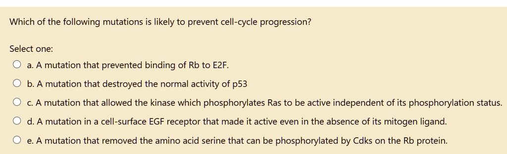 Which of the following mutations is likely to prevent cell-cycle progression?
Select one:
a. A mutation that prevented binding of Rb to E2F.
b. A mutation that destroyed the normal activity of p53
c. A mutation that allowed the kinase which phosphorylates Ras to be active independent of its phosphorylation status.
d. A mutation in a cell-surface EGF receptor that made it active even in the absence of its mitogen ligand.
e. A mutation that removed the amino acid serine that can be phosphorylated by Cdks on the Rb protein.