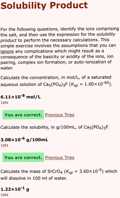 Solubility Product
For the following questions, identify the ions comprising
the salt, and then use the expression for the solubility
product to perform the necessary calculations. This
simple exercise involves the assumptions that you can
ignore any complications which might result as a
consequence of the basicity or acidity of the ions, ion
pairing, complex ion formation, or auto-ionization of
water.
Calculate the concentration, in mol/L, of a saturated
aqueous solution of Ca5(PO4)3F (Ksp = 1.00×10-60).
6.11×10-8 mol/L

You are correct. Previous Tries
Calculate the solubility, in g/100mL, of Ca5(PO4)3F.
3.08×10-6 g/100mL

You are correct. Previous Tries
Calculate the mass of SrCrO4 (Ksp = 3.60×10-5) which
will dissolve in 100 ml of water.
1.22×10-1 g