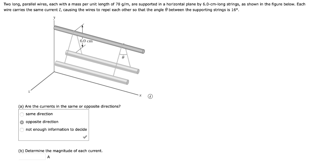 Two long, parallel wires, each with a mass per unit length of 78 g/m, are supported in a horizontal plane by 6.0-cm-long strings, as shown in the figure below. Each wire carries the same current I, causing the wires to repel each other so that the angle ? between the supporting strings is 16°.
y
6.0 cm
?
z
x
(a) Are the currents in the same or opposite directions?
same direction
opposite direction
not enough information to decide
(b) Determine the magnitude of each current.
A