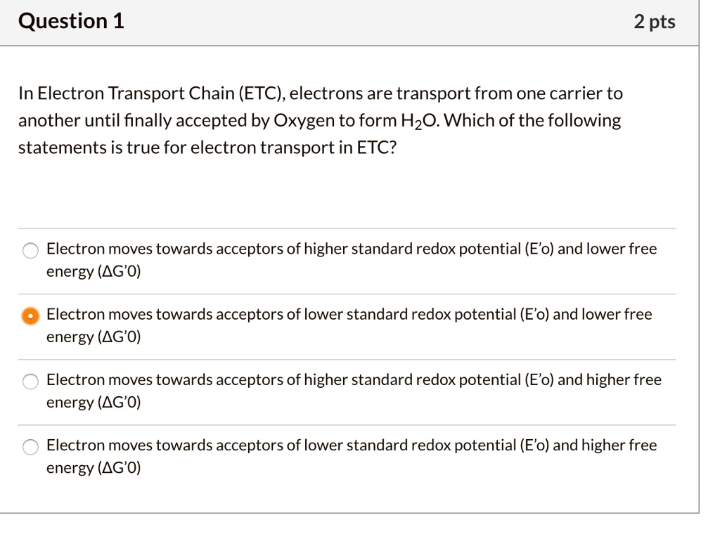 In Electron Transport Chain (ETC), electrons are transport from one carrier to another until finally accepted by Oxygen to form H2O. Which of the following statements is true for electron transport in ETC?
Electron moves towards acceptors of higher standard redox potential (E'o) and lower free energy (?G'0)
Electron moves towards acceptors of lower standard redox potential (E'o) and lower free energy (?G'0)
Electron moves towards acceptors of higher standard redox potential (E'o) and higher free energy (?G'0)
Electron moves towards acceptors of lower standard redox potential (E'o) and higher free energy (?G'0)