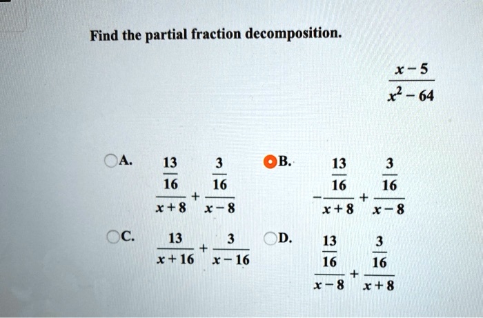 Find the partial fraction decomposition. (x - 5) / (x^2 - 64) A. (13/16) / (x + 8) + (3/16) / (x - 8) B. -(13/16) / (x + 8) + (3/16) / (x - 8) C. 13 / (x + 16) + 3 / (x - 16) D. (13/16) / (x - 8) + (3/16) / (x + 8)
