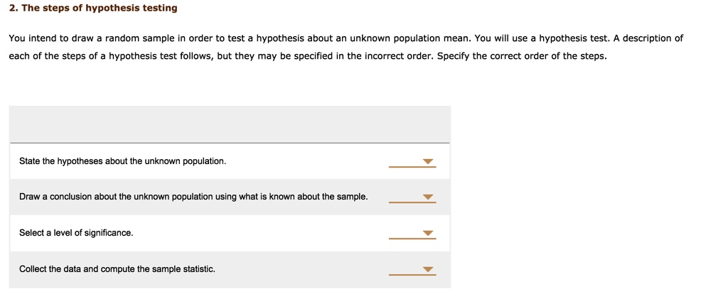 2. The steps of hypothesis testing

You intend to draw a random sample in order to test a hypothesis about an unknown population mean. You will use a hypothesis test. A description of each of the steps of a hypothesis test follows, but they may be specified in the incorrect order. Specify the correct order of the steps.

State the hypotheses about the unknown population.

Draw a conclusion about the unknown population using what is known about the sample.

Select a level of significance.

Collect the data and compute the sample statistic.