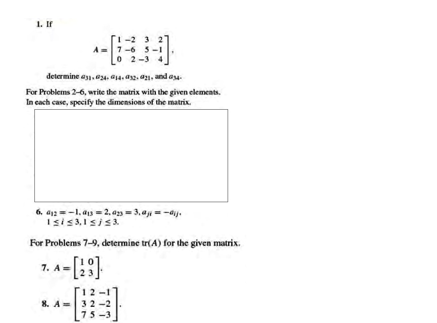 1. If
A = 
    < b m a t r i x >
,
determine a31, a24, a14, a32, a21, and a34.
For Problems 2-6, write the matrix with the given elements.
In each case, specify the dimensions of the matrix.
6. a12 = -1, a13 = 2, a23 = 3, aij = -aji,
1 ? i ? 3, 1 ? j ? 3.
For Problems 7-9, determine tr(A) for the given matrix.
7. A = 
    < b m a t r i x >

8. A = 
    < b m a t r i x >
