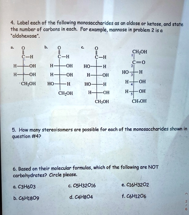 4. Label each of the following monosaccharides as an aldose or ketose, and state the number of carbons in each. For example, mannose in problem 2 is a "aldohexose".

a. O
   ||
   C—H
   |
H—C—OH
   |
H—C—OH
   |
   CH2OH

b. O
   ||
   C—H
   |
H—C—OH
   |
H—C—OH
   |
HO—C—H
   |
   CH2OH

c. O
   ||
   C—H
   |
HO—C—H
   |
H—C—OH
   |
HO—C—H
   |
H—C—OH
   |
   CH2OH

d. CH2OH
   |
   C=O
   |
HO—C—H
   |
H—C—OH
   |
H—C—OH
   |
   CH2OH

5. How many stereoisomers are possible for each of the monosaccharides shown in question #4?

6. Based on their molecular formulas, which of the following are NOT carbohydrates? Circle please.

a. C3H6O3
b. C6H18O9
c. C5H32O16
d. C4H8O4
e. C16H32O2
f. C6H12O6