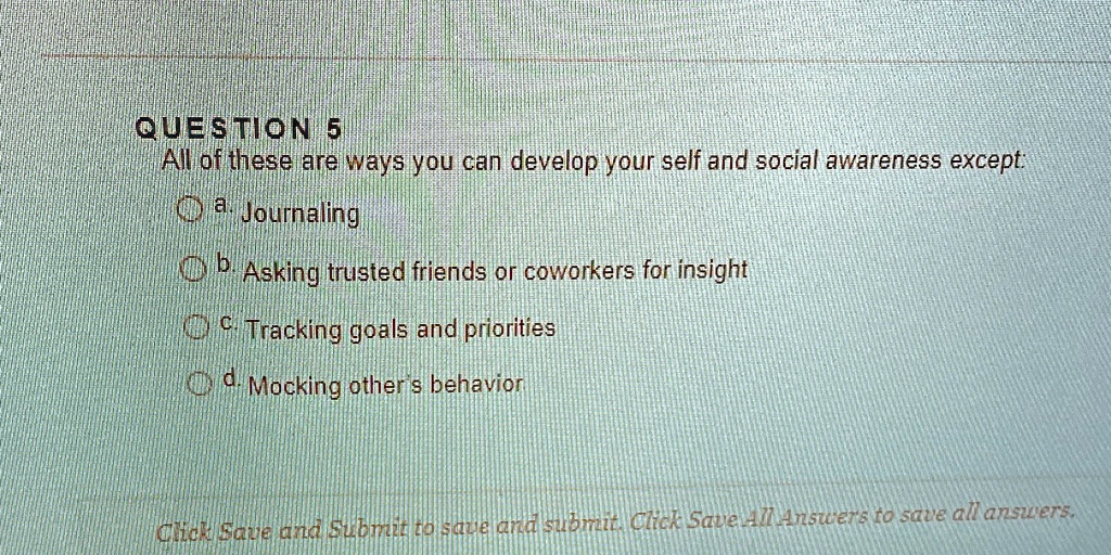 QUESTION 5
All of these are ways you can develop your self and social awareness except:
a. Journaling
b. Asking trusted friends or coworkers for insight
c. Tracking goals and priorities
d. Mocking other's behavior