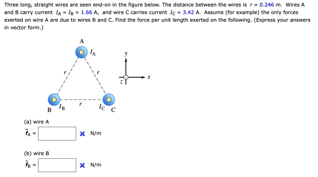 Three long, straight wires are seen end-on in the figure below. The distance between the wires is r = 0.246 m. Wires A and B carry current IA = IB = 1.66 A, and wire C carries current IC = 3.42 A. Assume (for example) the only forces exerted on wire A are due to wires B and C. Find the force per unit length exerted on the following. (Express your answers in vector form.)
(a) wire A
fA = N/m
(b) wire B
fB = N/m
