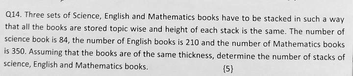 Q14. Three sets of Science, English and Mathematics books have to be stacked in such a way that all the books are stored topic wise and height of each stack is the same. The number of science book is 84, the number of English books is 210 and the number of Mathematics books is 350. Assuming that the books are of the same thickness, determine the number of stacks of science, English and Mathematics books.