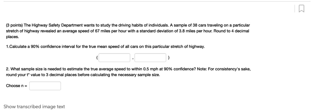 The Highway Safety Department wants to study the driving habits of individuals. A sample of 38 cars traveling on a particular stretch of highway revealed an average speed of 67 miles per hour with a standard deviation of 3.8 miles per hour. Round to 4 decimal places.

1.Calculate a 90% confidence interval for the true mean speed of all cars on this particular stretch of highway.

2. What sample size is needed to estimate the true average speed to within 0.5 mph at 90% confidence? Note: For consistency's sake, round your t* value to 3 decimal places before calculating the necessary sample size.

Choose n =