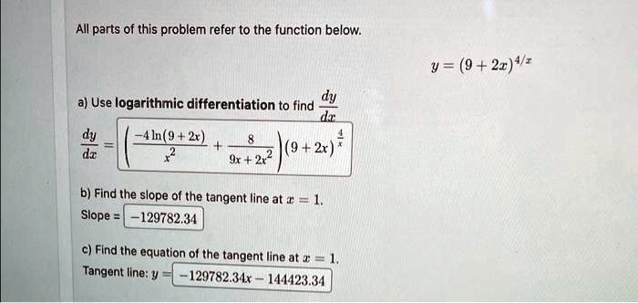 All parts of this problem refer to the function below.
y = (9 + 2x)^4/x
a) Use logarithmic differentiation to find fracdydx
fracdydx = left(frac-4ln(9 + 2x)x^2 + frac89x + 2x^2ight)(9 + 2x)^frac4x
b) Find the slope of the tangent line at x = 1.
Slope = -129782.34
c) Find the equation of the tangent line at x = 1.
Tangent line: y = -129782.34x - 144423.34