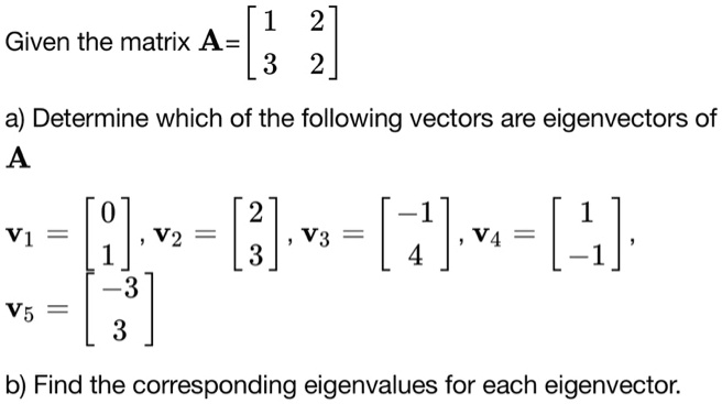 Given the matrix A = eginbmatrix 1     2  3     2 endbmatrix  a) Determine which of the following vectors are eigenvectors of  A  v1 = eginbmatrix 0  1 endbmatrix, v2 = eginbmatrix 2  3 endbmatrix, v3 = eginbmatrix -1  4 endbmatrix, v4 = eginbmatrix 1  -1 endbmatrix,  v5 = eginbmatrix -3  3 endbmatrix  b) Find the corresponding eigenvalues for each eigenvector.