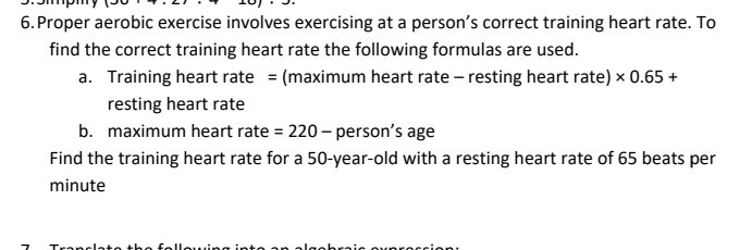 6. Proper aerobic exercise involves exercising at a person’s correct training heart rate. To find the correct training heart rate the following formulas are used.
a. Training heart rate = (maximum heart rate – resting heart rate) × 0.65 +
resting heart rate
b. maximum heart rate = 220 – person’s age
Find the training heart rate for a 50-year-old with a resting heart rate of 65 beats per minute