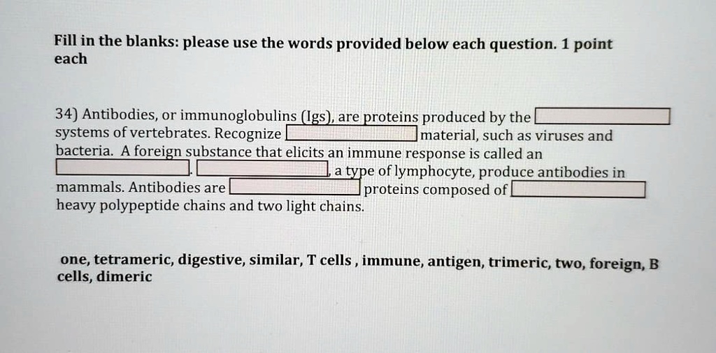 Fill in the blanks: please use the words provided below each question. 1 point each

34) Antibodies, or immunoglobulins (Igs), are proteins produced by the [blank] systems of vertebrates. Recognize [blank] material, such as viruses and bacteria. A foreign substance that elicits an immune response is called an [blank]. [blank], a type of lymphocyte, produce antibodies in mammals. Antibodies are [blank] proteins composed of [blank] heavy polypeptide chains and two light chains.

one, tetrameric, digestive, similar, T cells, immune, antigen, trimeric, two, foreign, B cells, dimeric