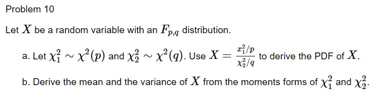 Problem 10
Let X be a random variable with an Fp,q distribution.
a. Let χ1^2 ∼χ^2(p) and χ2^2 ∼χ^2(q). Use X = (χ1^2/p)/(χ2^2/q) to derive the PDF of X.
b. Derive the mean and the variance of X from the moments forms of χ1^2 and χ2^2.