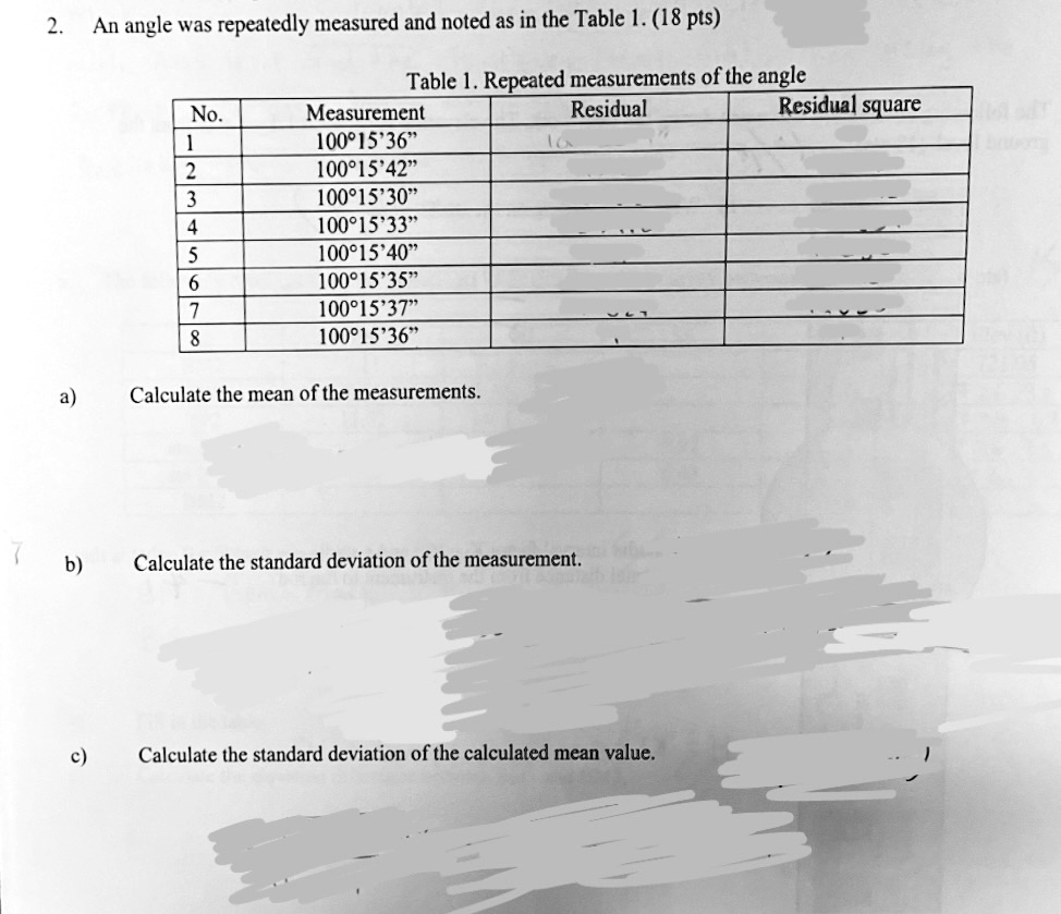 2. An angle was repeatedly measured and noted as in the Table 1. (18 pts)
Table 1. Repeated measurements of the angle
No.
Measurement
Residual
Residual square
1
100°15'36"
2
100°15'42"
3
100°15'30"
4
100°15'33"
5
100°15'40"
6
100°15'35"
7
100°15'37"
8
100°15'36"
a) Calculate the mean of the measurements.
b) Calculate the standard deviation of the measurement.
c) Calculate the standard deviation of the calculated mean value.
