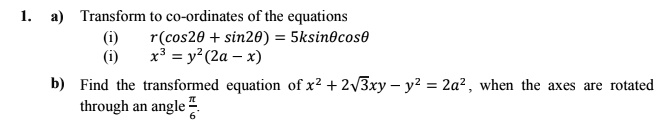 1. a) Transform to co-ordinates of the equations
(i) r(cos2θ + sin2θ) = 5k sinθ cosθ
(ii) x^3 = y^2(2a - x)
b) Find the transformed equation of x^2 + 2√(3)xy - y^2 = 2a^2, when the axes are rotated
through an angle (π)/(6)