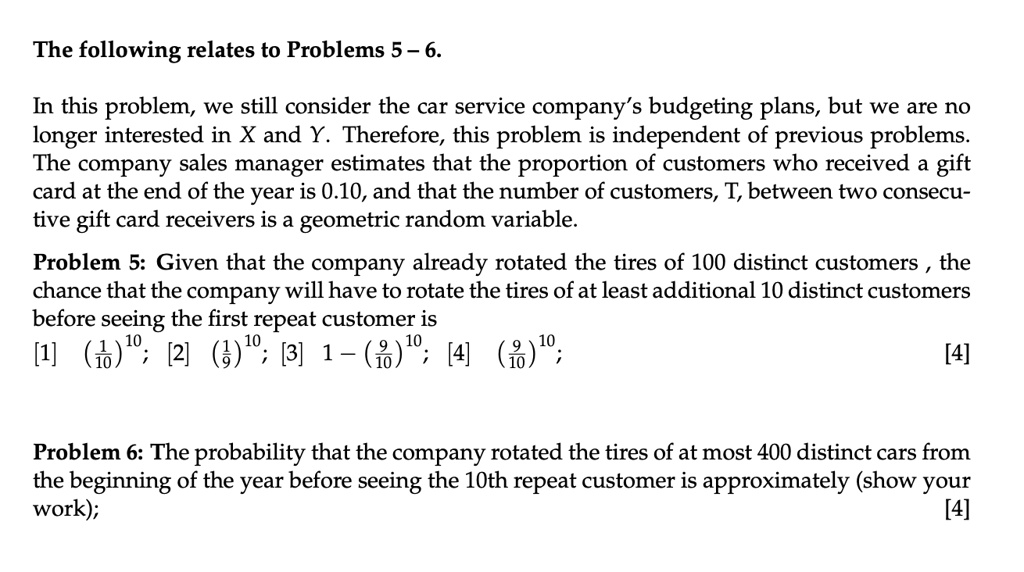 The following relates to Problems 5-6.
In this problem, we still consider the car service company's budgeting plans, but we are no
longer interested in X and Y. Therefore, this problem is independent of previous problems.
The company sales manager estimates that the proportion of customers who received a gift
card at the end of the year is 0.10, and that the number of customers, T, between two consecu-
tive gift card receivers is a geometric random variable.
Problem 5: Given that the company already rotated the tires of 100 distinct customers, the
chance that the company will have to rotate the tires of at least additional 10 distinct customers
before seeing the first repeat customer is
((1)/(10))^10; [2] ((1)/(9))^10; [3] 1 - ((9)/(10))^10; [4] ((9)/(10))^10;
[4]
Problem 6: The probability that the company rotated the tires of at most 400 distinct cars from
the beginning of the year before seeing the 10th repeat customer is approximately (show your
work);
[4]