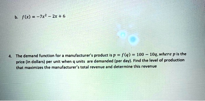 b. f(x) = -7x^2 - 2x + 6
4. The demand function for a manufacturer's product is p = f(q) = 100 - 10q, where p is the
price (in dollars) per unit when q units are demanded (per day). Find the level of production
that maximizes the manufacturer's total revenue and determine this revenue