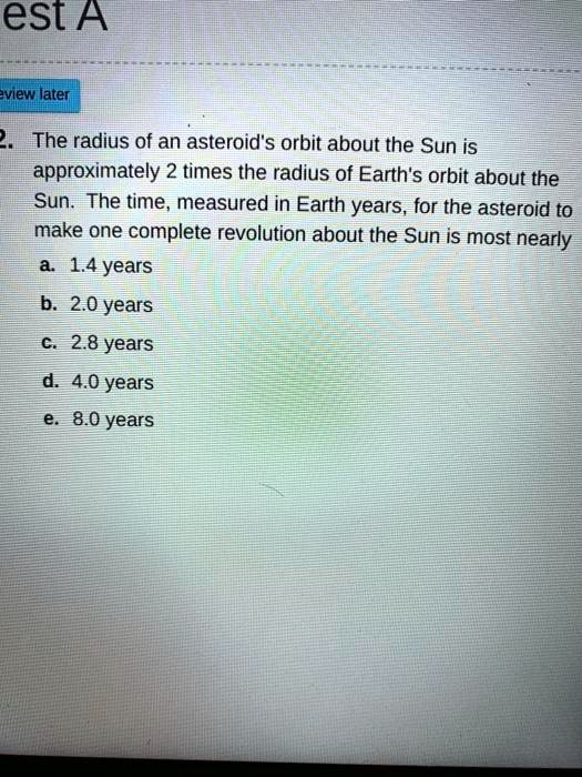 2. The radius of an asteroid's orbit about the Sun is approximately 2 times the radius of Earth's orbit about the Sun. The time, measured in Earth years, for the asteroid to make one complete revolution about the Sun is most nearly
a. 1.4 years
b. 2.0 years
c. 2.8 years
d. 4.0 years
e. 8.0 years